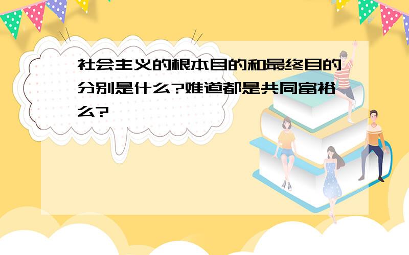 社会主义的根本目的和最终目的分别是什么?难道都是共同富裕么?