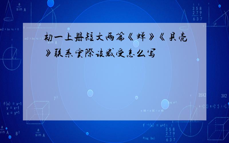 初一上册短文两篇《蝉》《贝壳》联系实际谈感受怎么写