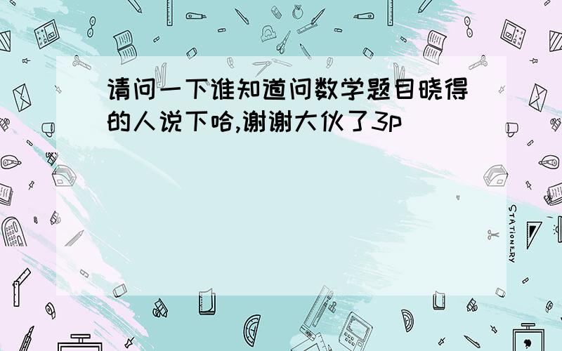 请问一下谁知道问数学题目晓得的人说下哈,谢谢大伙了3p