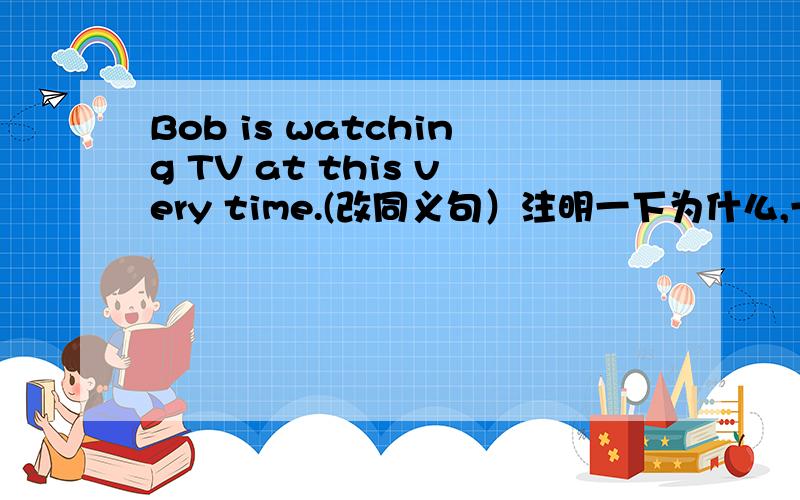 Bob is watching TV at this very time.(改同义句）注明一下为什么,一定要说为什么!bob is watching TV right now正确的是这个，但是为什么，为什么！