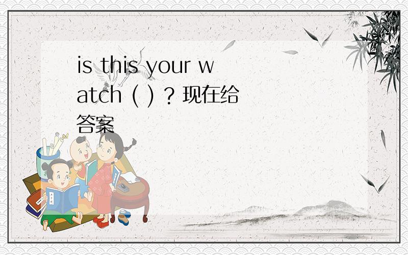 is this your watch ( ) ? 现在给答案