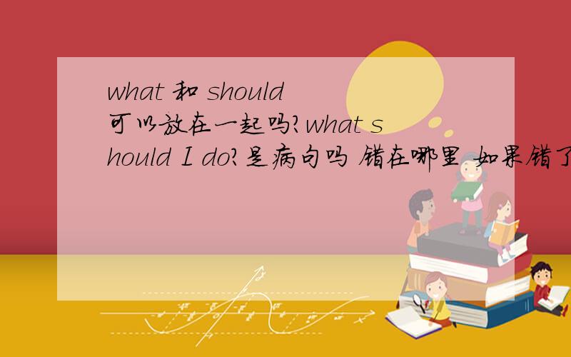 what 和 should 可以放在一起吗?what should I do?是病句吗 错在哪里 如果错了 那应该怎样改?