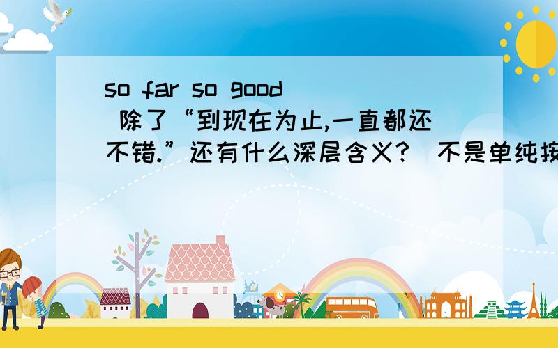 so far so good 除了“到现在为止,一直都还不错.”还有什么深层含义?（不是单纯按字面理解的）