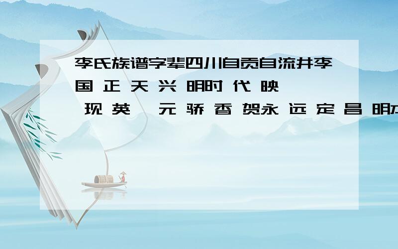 李氏族谱字辈四川自贡自流井李国 正 天 兴 明时 代 映 现 英一 元 骄 香 贺永 远 定 昌 明本人是第十二世.一世是从湖广现永州迁往