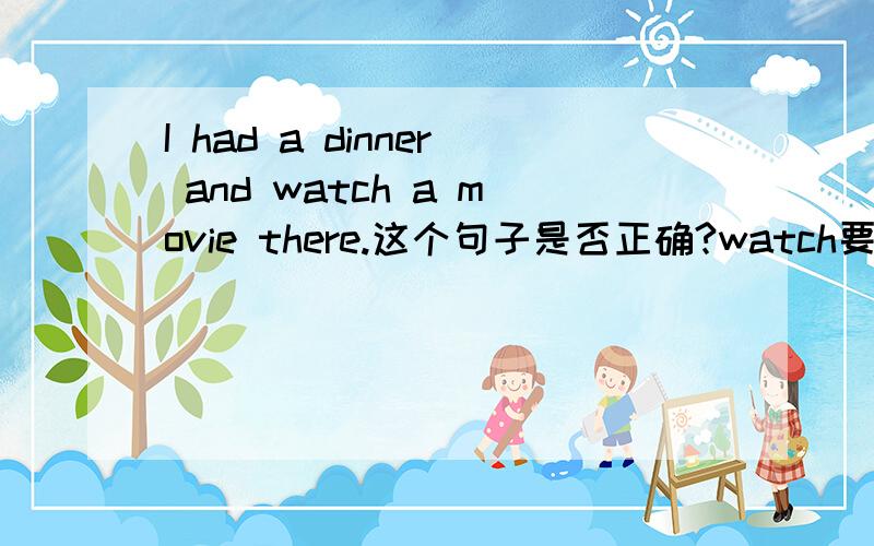 I had a dinner and watch a movie there.这个句子是否正确?watch要不要用过去式?there 前面要不要加一个介词,比如:in.这个句子的过去式好象已经被had占了吧?以前好象也听说过的,那么watch应该就不用变成