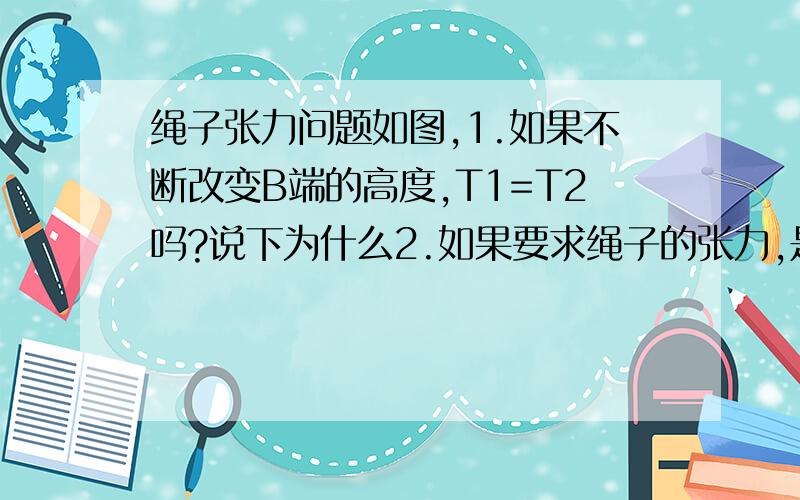 绳子张力问题如图,1.如果不断改变B端的高度,T1=T2吗?说下为什么2.如果要求绳子的张力,是球T1还是T2 还是它们的合力?