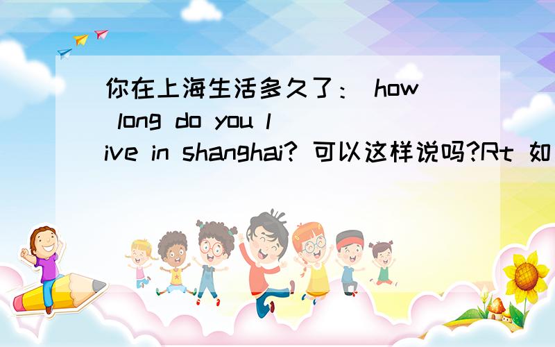 你在上海生活多久了： how long do you live in shanghai? 可以这样说吗?Rt 如果可以那么为什么要加介词 in  如果不可以请说明理由  非常谢谢.