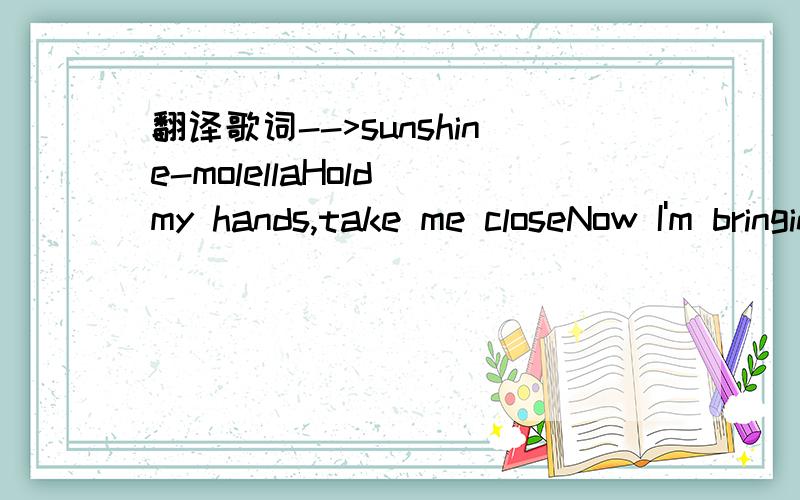 翻译歌词-->sunshine-molellaHold my hands,take me closeNow I'm bringing you a roseStay with me,fill my lifeTake me to your paradiseLife's a game I played my holeI never did what I was toldTouch me now,don't fight with meAnd take the rain away The