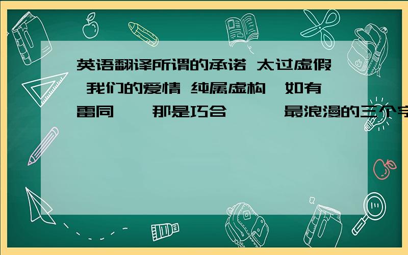 英语翻译所谓的承诺 太过虚假 我们的爱情 纯属虚构`如有雷同``那是巧合```最浪漫的三个字不是“我爱你” 而是“在一起” 谁能对我的爱情就像对人民币一样忠诚?