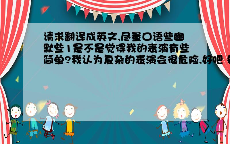 请求翻译成英文,尽量口语些幽默些1是不是觉得我的表演有些简单?我认为复杂的表演会很危险,好吧 各位都有买保险吗?那我开始了!2你需要用嘴接住它3请当心不要撞到墙 OR 请确保你的头不会