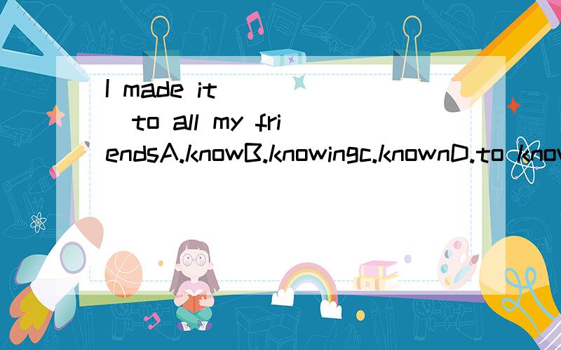 I made it _____to all my friendsA.knowB.knowingc.knownD.to know