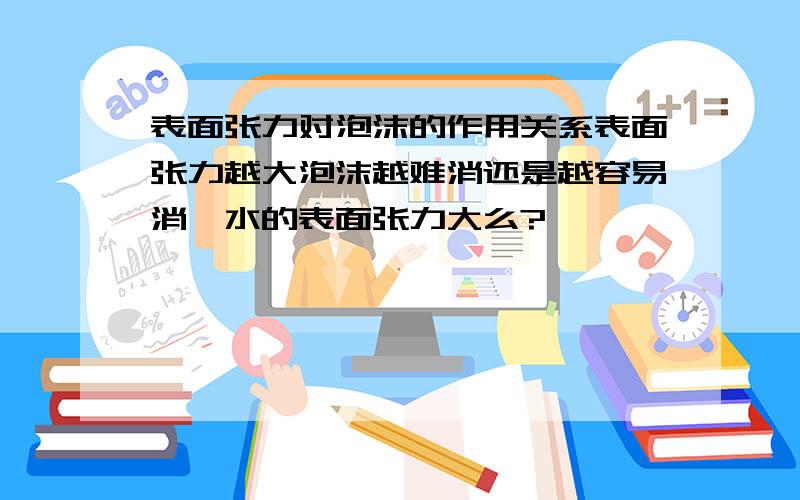 表面张力对泡沫的作用关系表面张力越大泡沫越难消还是越容易消,水的表面张力大么?