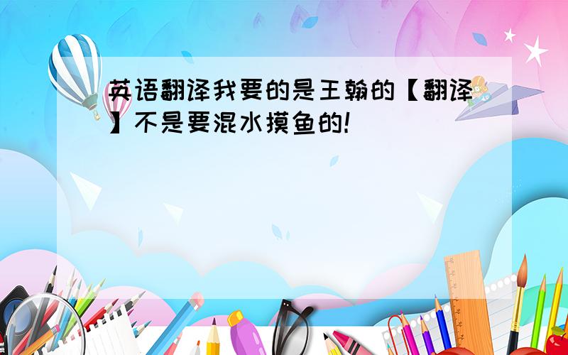 英语翻译我要的是王翰的【翻译】不是要混水摸鱼的！