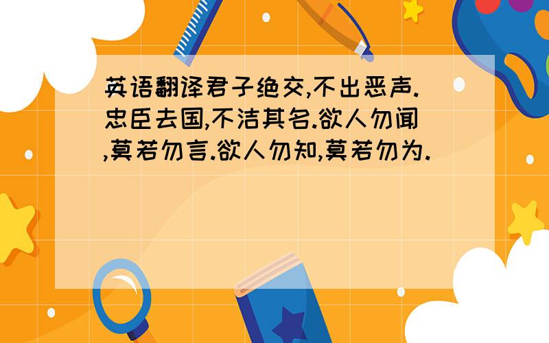 英语翻译君子绝交,不出恶声.忠臣去国,不洁其名.欲人勿闻,莫若勿言.欲人勿知,莫若勿为.