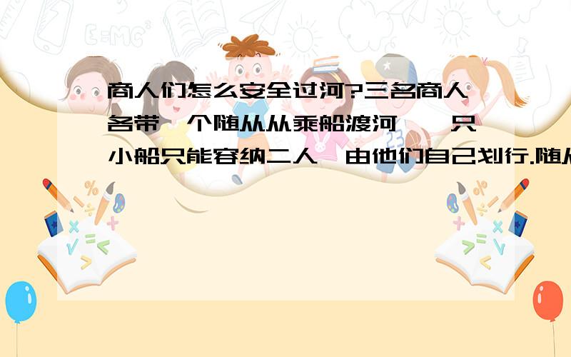 商人们怎么安全过河?三名商人各带一个随从从乘船渡河,一只小船只能容纳二人,由他们自己划行.随从们密约,在河的任一岸,一旦随从的人数比商人多,就杀人越货.但是如何乘船的大权掌握在