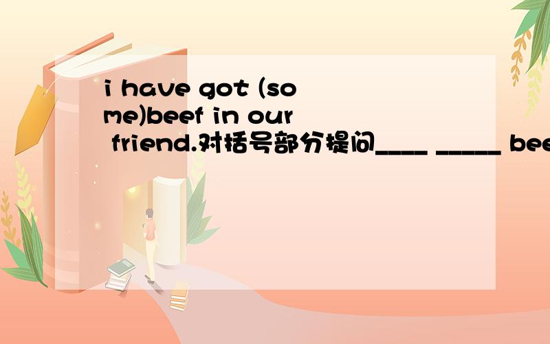 i have got (some)beef in our friend.对括号部分提问____ _____ beef ______ you got in your friend.