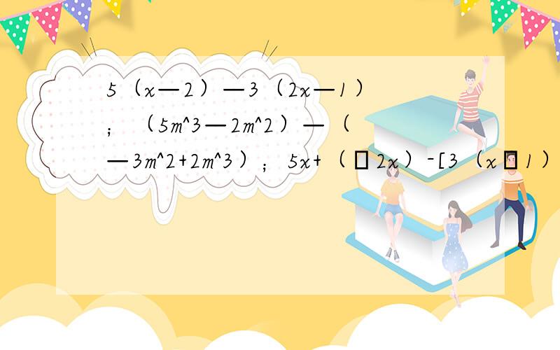 5（x—2）—3（2x—1）；（5m^3—2m^2）—（—3m^2+2m^3）；5x+（–2x）-[3（x–1）–4（2x+1）]化简