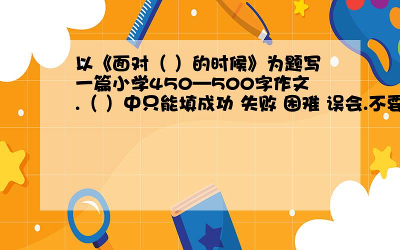 以《面对（ ）的时候》为题写一篇小学450—500字作文.（ ）中只能填成功 失败 困难 误会.不要跑题.