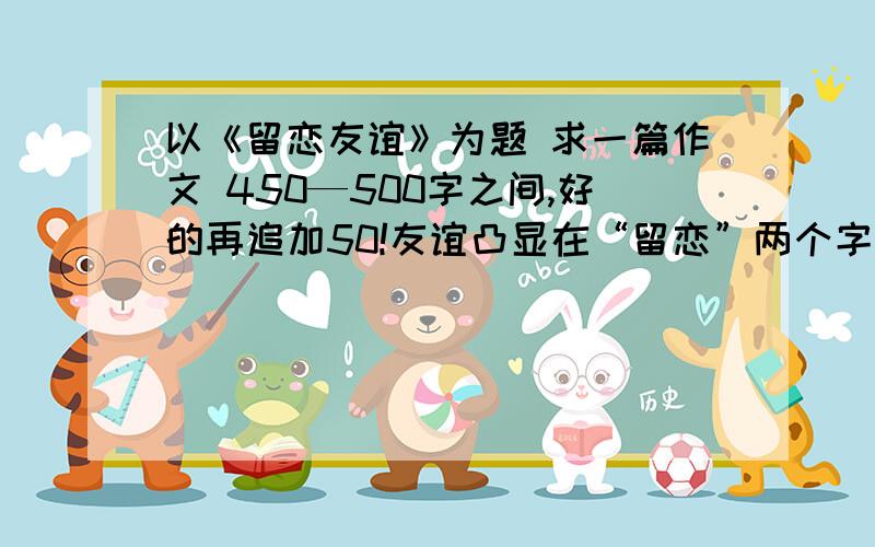 以《留恋友谊》为题 求一篇作文 450—500字之间,好的再追加50!友谊凸显在“留恋”两个字上面！