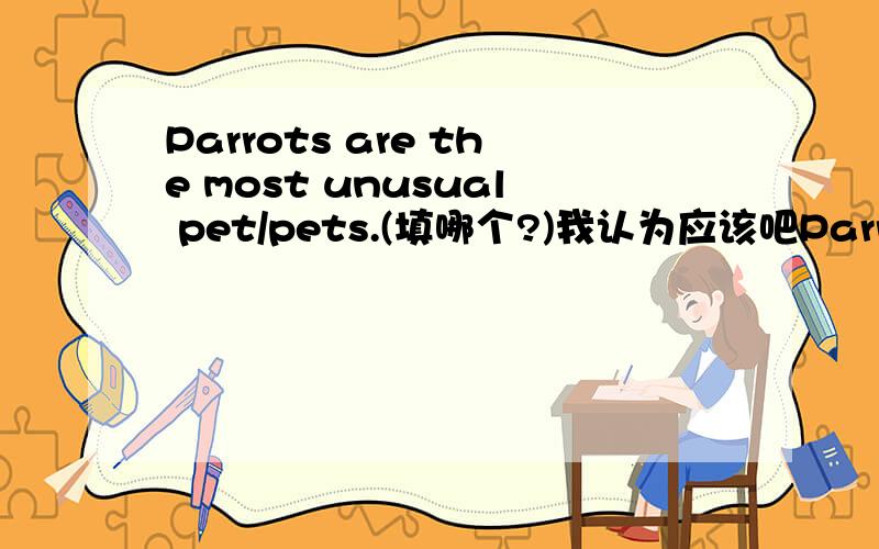 Parrots are the most unusual pet/pets.(填哪个?)我认为应该吧Parrots当成一种种类来看吧?选pet?若不是为什么?[不是有Five years is a long time这样的用法---把Five years看成整体吗?那这个是否也应该?或者如果