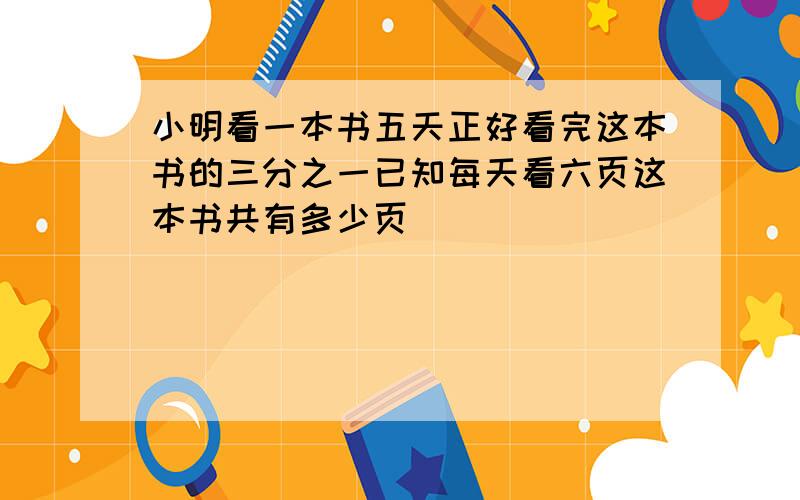 小明看一本书五天正好看完这本书的三分之一已知每天看六页这本书共有多少页