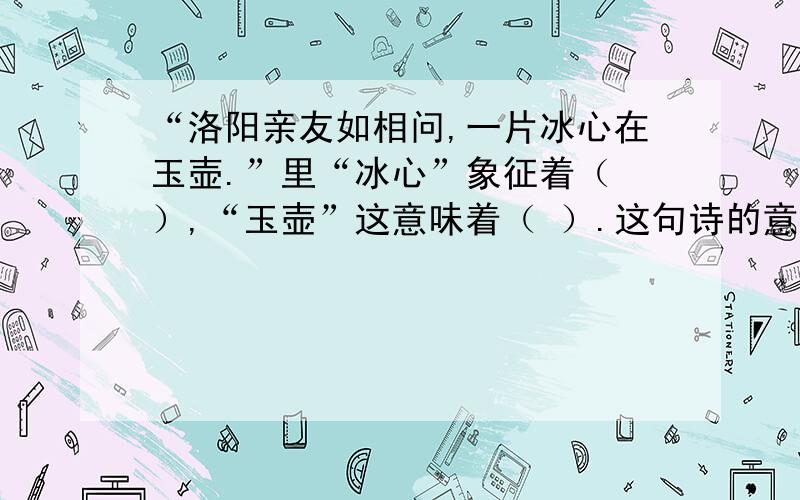 “洛阳亲友如相问,一片冰心在玉壶.”里“冰心”象征着（ ）,“玉壶”这意味着（ ）.这句诗的意思（ ）