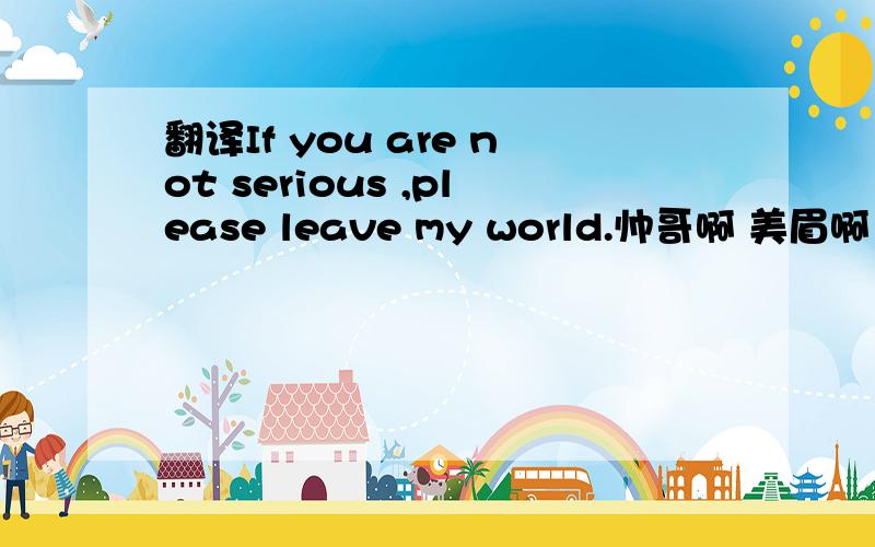 翻译If you are not serious ,please leave my world.帅哥啊 美眉啊