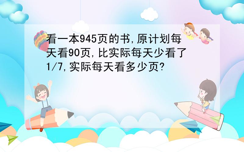 看一本945页的书,原计划每天看90页,比实际每天少看了1/7,实际每天看多少页?