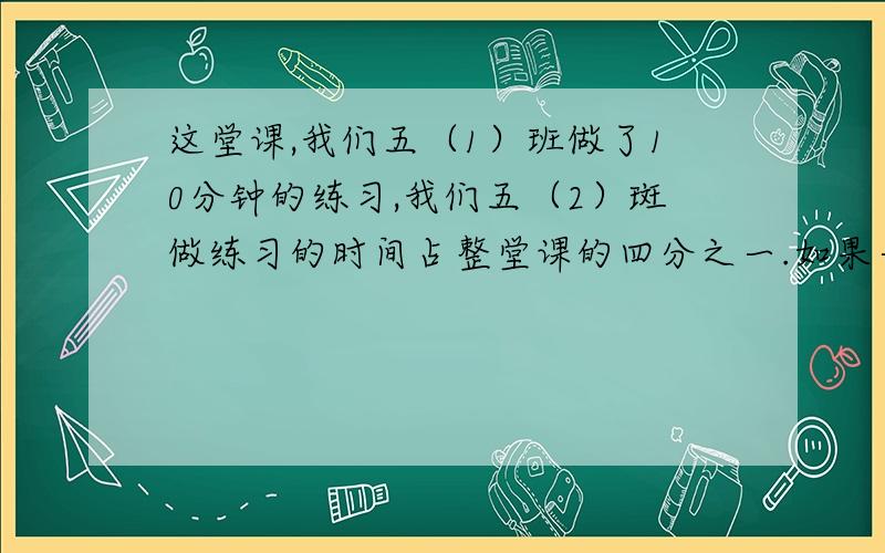 这堂课,我们五（1）班做了10分钟的练习,我们五（2）斑做练习的时间占整堂课的四分之一.如果一堂课40分钟,哪个班用的时间长写40分之10,40分之10等于4分之一,可以吗?请说出理由?