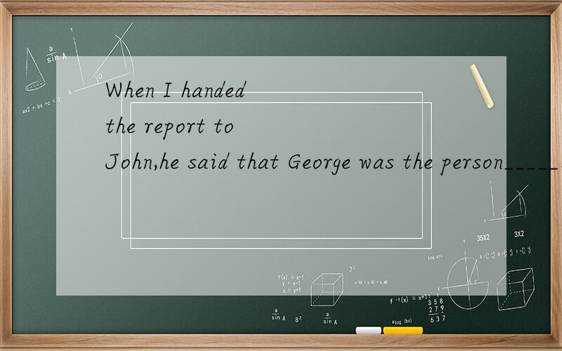 When I handed the report to John,he said that George was the person_____.A.to send B.to sending it C.to send it to D.for sending it toI have no place____ and no food___A.to live,to eat B.to live in,to eatC.to live in,to eat at D.living in,eatingThe t