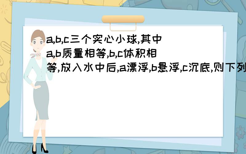 a,b,c三个实心小球,其中a,b质量相等,b,c体积相等,放入水中后,a漂浮,b悬浮,c沉底,则下列判断正确的是,1,他们的体积关系是a＜b＝c,2它们的重力关系是a=b>C,3它们的密度关系是a>b>C,4它们所受的浮力