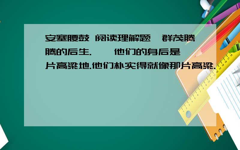 安塞腰鼓 阅读理解题一群茂腾腾的后生.　　他们的身后是一片高粱地.他们朴实得就像那片高粱.　　咝溜溜的南风吹动了高粱叶子,也吹动了他们的衣衫.　　他们的神情沉稳而安静.紧贴在他