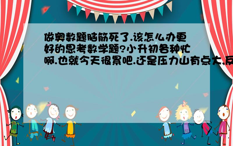 做奥数题脑筋死了.该怎么办更好的思考数学题?小升初各种忙啊.也就今天很累吧.还是压力山有点大,反正下午做奥数题,还是比较简单的对于我来说,半天做不出来,后来老师讲也没听懂,而且讲