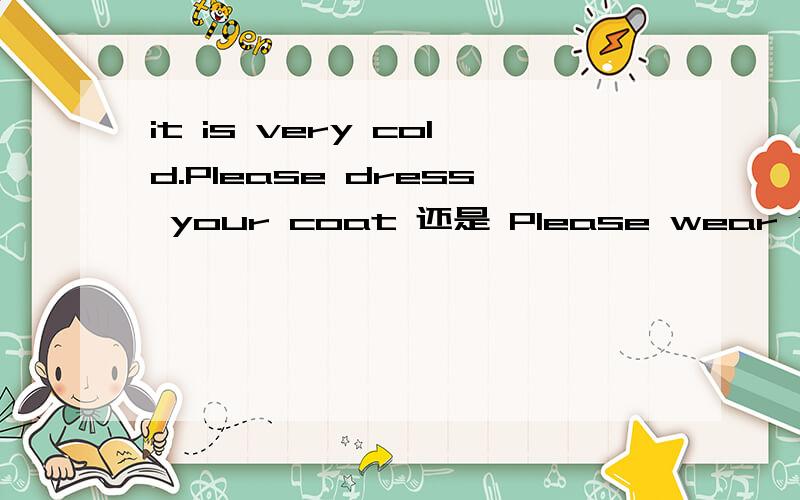 it is very cold.Please dress your coat 还是 Please wear your coat