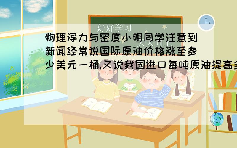 物理浮力与密度小明同学注意到新闻经常说国际原油价格涨至多少美元一桶,又说我国进口每吨原油提高多少元．他不知道原油的单位“桶”和质量常用单位“吨”之间有什么关系．他设法获