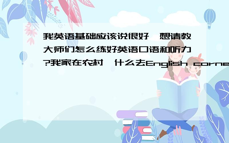 我英语基础应该说很好,想请教大师们怎么练好英语口语和听力?我家在农村,什么去English corner 或与外国人交流,都是空话.而我平时与人说英语,别人不是骂我神经病就说不懂英语,我自己也背啊