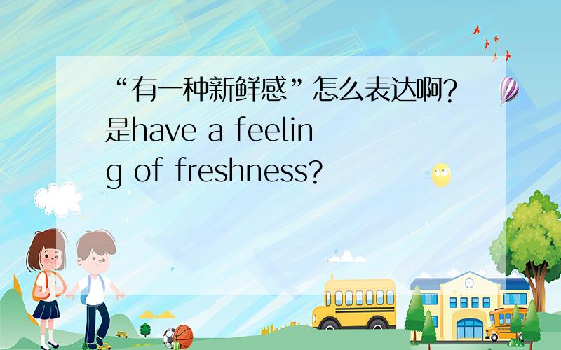 “有一种新鲜感”怎么表达啊?是have a feeling of freshness?