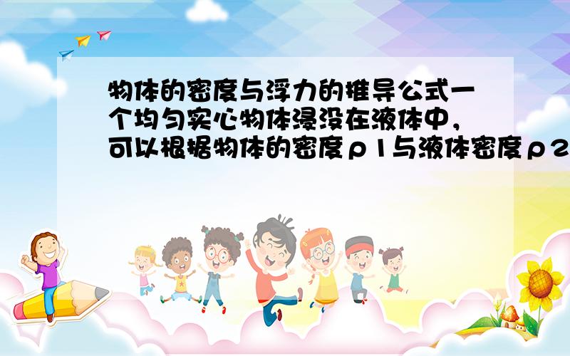 物体的密度与浮力的推导公式一个均匀实心物体浸没在液体中，可以根据物体的密度ρ1与液体密度ρ2之间的关系对物体的浮沉作出判断，请利用学过的科学知识，推导出这些关系。（推导中