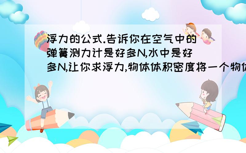 浮力的公式.告诉你在空气中的弹簧测力计是好多N,水中是好多N,让你求浮力,物体体积密度将一个物体浸入一半,告诉你这个液体的密度,求弹簧测力计的示数.我要的是解这些问题的方法!