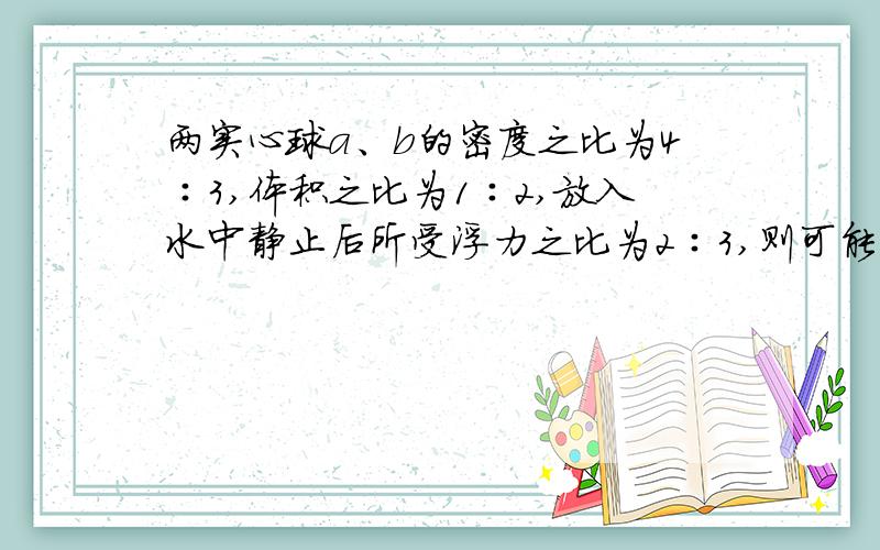 两实心球a、b的密度之比为4∶3,体积之比为1∶2,放入水中静止后所受浮力之比为2∶3,则可能出现什么情况A.两球均悬浮    B.两球均漂浮在水面上    C.a球悬浮,b球漂浮      D.a球漂浮,b球悬浮请详