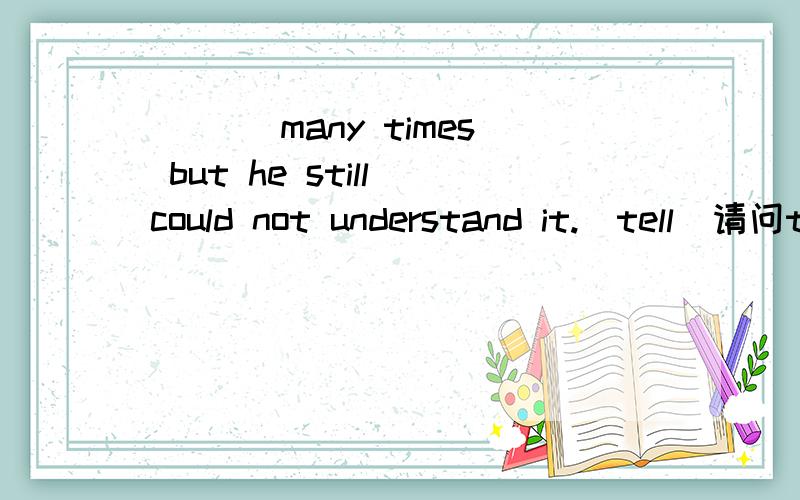 ___ many times but he still could not understand it.(tell)请问told 和having been told 怎么区别?