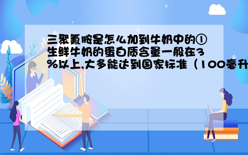 三聚氰胺是怎么加到牛奶中的①生鲜牛奶的蛋白质含量一般在3％以上,大多能达到国家标准（100毫升≥2.95克）.除非往原奶中兑水.要提防有人拿水卖出奶价钱,就有必要在收购生鲜牛奶时检测