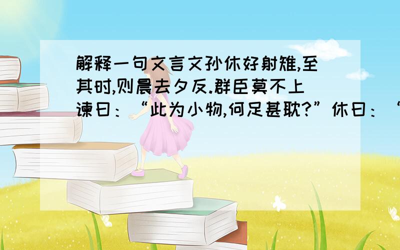 解释一句文言文孙休好射雉,至其时,则晨去夕反.群臣莫不上谏曰：“此为小物,何足甚耽?”休曰：“虽为小物,耿介过人,朕所以好之.”