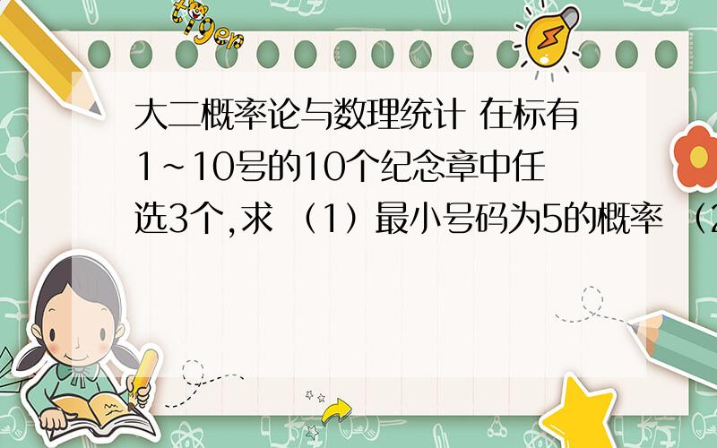 大二概率论与数理统计 在标有1～10号的10个纪念章中任选3个,求 （1）最小号码为5的概率 （2大二概率论与数理统计在标有1～10号的10个纪念章中任选3个,求（1）最小号码为5的概率（2）最大