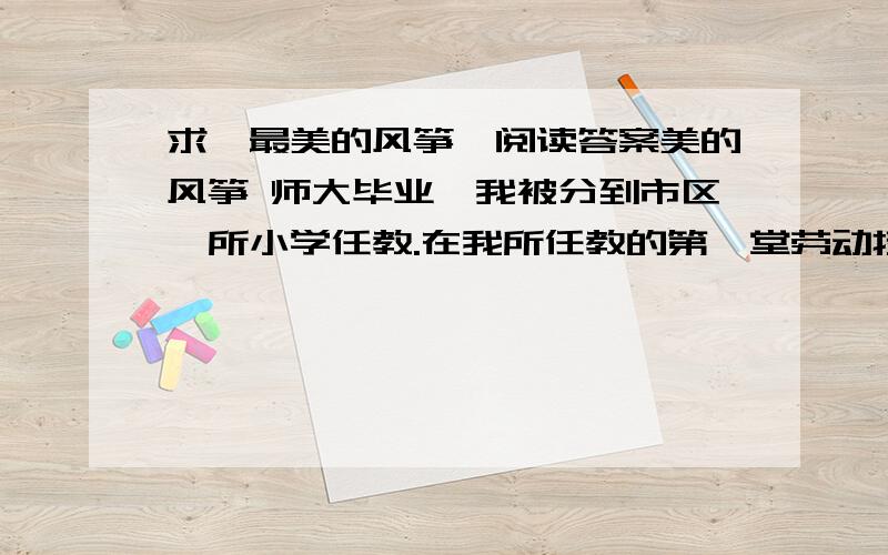 求《最美的风筝》阅读答案美的风筝 师大毕业,我被分到市区一所小学任教.在我所任教的第一堂劳动技术课上,我给学生们布置了一道作业：利用平时常见的材料,每人做一个风筝,可以和家长