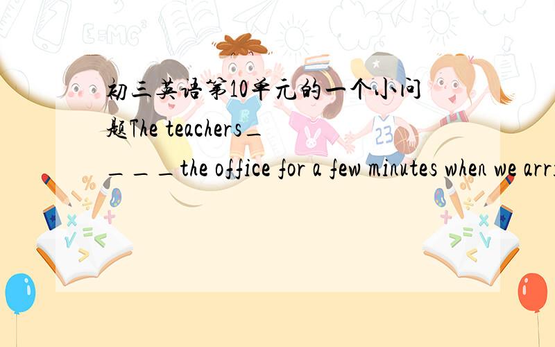 初三英语第10单元的一个小问题The teachers____the office for a few minutes when we arrived,we didn't meet them.A.had been away from B.had left C.have been away from可是我选的B.我很想知道为什么要选A.