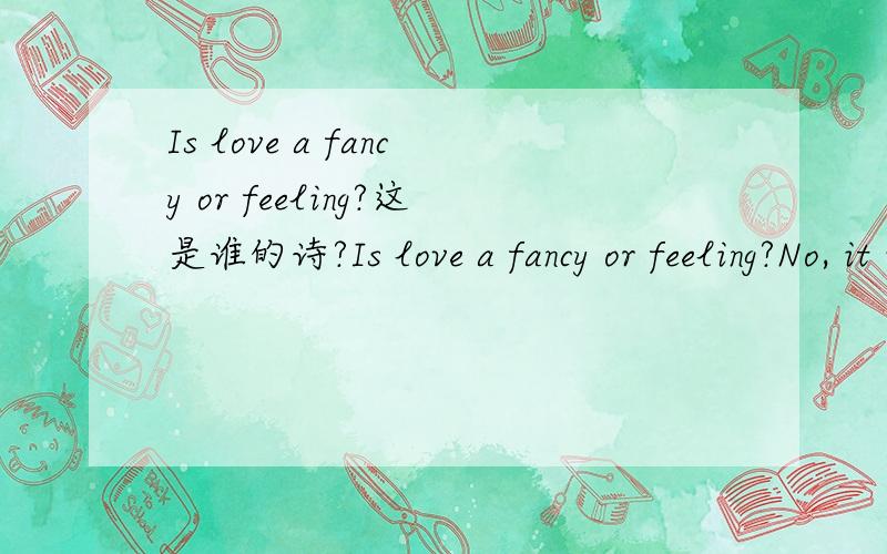 Is love a fancy or feeling?这是谁的诗?Is love a fancy or feeling?No, it is immortal as immaculate truth,It is not a blossom shed as soon as youth drops from the stem of life,For it will grow in barren regions where no water flows,No ray of promi