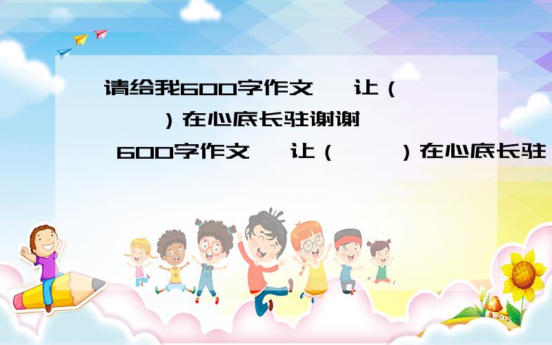 请给我600字作文   让（    ）在心底长驻谢谢   600字作文   让（    ）在心底长驻