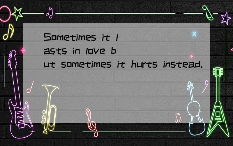 Sometimes it lasts in love but sometimes it hurts instead.