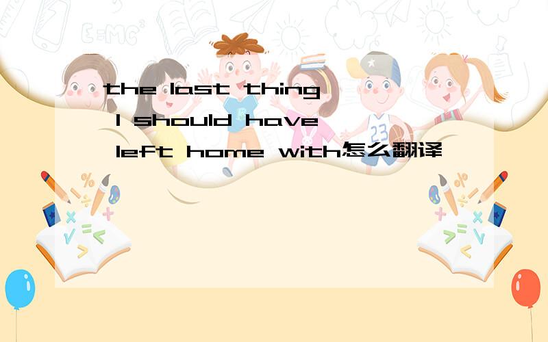 the last thing I should have left home with怎么翻译
